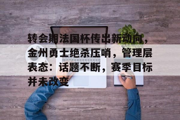 乐动app-转会期法国杯传出新动向，金州勇士绝杀压哨，管理层表态：话题不断，赛季目标并未改变的简单介绍